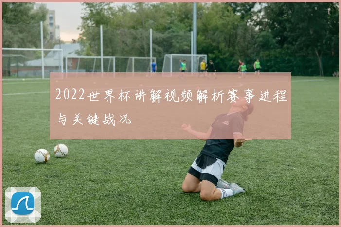 2022世界杯讲解视频解析赛事进程与关键战况