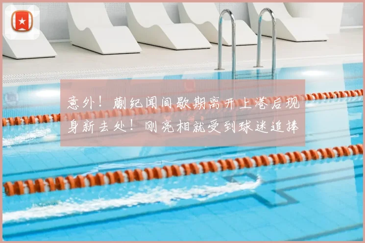 意外!蒯纪闻间歇期离开上港后现身新去处!刚亮相就受到球迷追捧